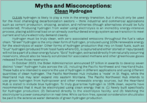 CLEAN hydrogen is likely to play a role in the energy transition, but it should only be used for the most challenging decarbonization sectors – think industrial and commercial applications such as cement production, shipping, aviation, and refineries (though alternatives should be fully considered). Producing hydrogen from water using electrolysis is an incredibly energy-intensive process, placing additional load on an already overburdened energy system as we transition to meet current and future electricity demand cleanly. Hydrogen must be truly clean, with zero associated emissions throughout the fuel’s value chain. “Green” hydrogen is the only clean form of hydrogen, produced using 100% renewable energy for the electrolysis of water. Other forms of hydrogen production that rely on fossil fuels, such as “blue” hydrogen (produced from fossil fuels where CO2 is captured and either stored or repurposed) will not be a part of a clean energy future. “Gold” hydrogen, extracted directly from naturally occurring reservoirs, should also be heavily scrutinized for associated methane and other greenhouse gases released from those reservoirs. In October 2023, the Biden Administration announced $7 billion in awards to develop seven distinct “clean” hydrogen hubs across the US, including the Pacific Northwest and Heartland hubs. These hubs are intended to explore the use of hydrogen in different applications and using different quantities of clean hydrogen. The Pacific Northwest Hub includes a “node” in St. Regis, while the Heartland Hub may later expand into eastern Montana. The Pacific Northwest Hub intends to use green hydrogen from hydropower and other renewable energy sources, but the Heartland Hub is slated to include blue hydrogen. To truly guarantee hydrogen is 100% clean, experts have recommended that it must be electrolyzed using clean energy that is: (1) Newly built specifically for hydrogen production; (2) Delivered directly to the electrolysis facility; and (3) Matching the electrolyzer’s power consumption in real-time. While carbon-free, special consideration should also be paid to the extensive water demands of green hydrogen production.