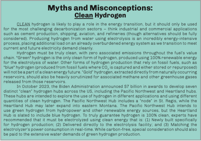 CLEAN hydrogen is likely to play a role in the energy transition, but it should only be used for the most challenging decarbonization sectors – think industrial and commercial applications such as cement production, shipping, aviation, and refineries (though alternatives should be fully considered). Producing hydrogen from water using electrolysis is an incredibly energy-intensive process, placing additional load on an already overburdened energy system as we transition to meet current and future electricity demand cleanly.  Hydrogen must be truly clean, with zero associated emissions throughout the fuel’s value chain. “Green” hydrogen is the only clean form of hydrogen, produced using 100% renewable energy for the electrolysis of water. Other forms of hydrogen production that rely on fossil fuels, such as “blue” hydrogen (produced from fossil fuels where CO2 is captured and either stored or repurposed) will not be a part of a clean energy future. “Gold” hydrogen, extracted directly from naturally occurring reservoirs, should also be heavily scrutinized for associated methane and other greenhouse gases released from those reservoirs.  In October 2023, the Biden Administration announced $7 billion in awards to develop seven distinct “clean” hydrogen hubs across the US, including the Pacific Northwest and Heartland hubs. These hubs are intended to explore the use of hydrogen in different applications and using different quantities of clean hydrogen. The Pacific Northwest Hub includes a “node” in St. Regis, while the Heartland Hub may later expand into eastern Montana. The Pacific Northwest Hub intends to use green hydrogen from hydropower and other renewable energy sources, but the Heartland Hub is slated to include blue hydrogen. To truly guarantee hydrogen is 100% clean, experts have recommended that it must be electrolyzed using clean energy that is: (1) Newly built specifically for hydrogen production; (2) Delivered directly to the electrolysis facility; and (3) Matching the electrolyzer’s power consumption in real-time. While carbon-free, special consideration should also be paid to the extensive water demands of green hydrogen production.