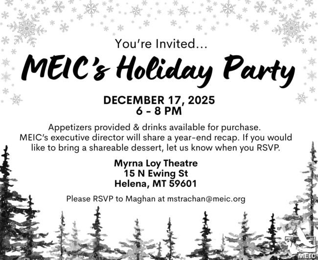 MEIC Holiday Party
Helena | Dec. 17 at 6 - 8 pm | Myrna Loy Theatre
Celebrate the holiday season and end of year with MEIC at our holiday party at the Myrna Loy Theatre in Helena on December 17! Appetizers provided & drinks available for purchase. MEIC’s executive director will share a year-end recap. If you would like to bring a shareable dessert, let us know when you RSVP.  Please RSVP to Maghan at mstrachan@meic.org