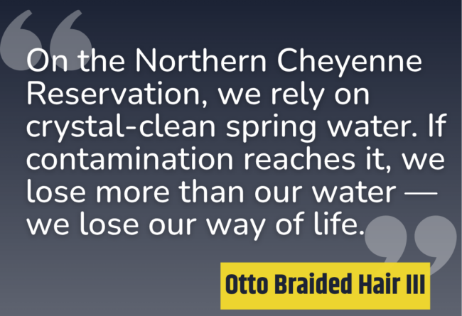 "On the Northern Cheyenne Reservation, we rely on crystal-clean spring water. If contamination reaches it, we lose more than our water — we lose our way of life." - Otto Braided Hair III.